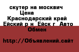 скутер на москвич › Цена ­ 27 000 - Краснодарский край, Ейский р-н, Ейск г. Авто » Обмен   